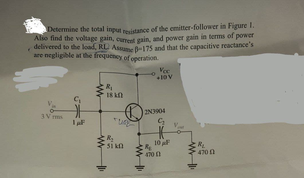 delivered to the load, RL. Assume B=175 and that the capacitive reactance's
Determine the total input resistance of the emitter-follower in Figure 1.
Also find the voltage gain, current gain, and power gain in terms of power
are negligible at the frequency of operation.
Vcc
+10 V
R1
18 k2
in
2N3904
3V rms
I µF
V.
Out
R2
10 μΕ
RE
470 2
RL
470 2
51 k2
