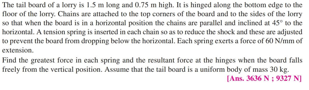 The tail board of a lorry is 1.5 m long and 0.75 m high. It is hinged along the bottom edge to the
floor of the lorry. Chains are attached to the top corners of the board and to the sides of the lorry
so that when the board is in a horizontal position the chains are parallel and inclined at 45° to the
horizontal. A tension spring is inserted in each chain so as to reduce the shock and these are adjusted
to prevent the board from dropping below the horizontal. Each spring exerts a force of 60 N/mm of
extension.
Find the greatest force in each spring and the resultant force at the hinges when the board falls
freely from the vertical position. Assume that the tail board is a uniform body of mass 30 kg.
[Ans. 3636 N ; 9327 N]
