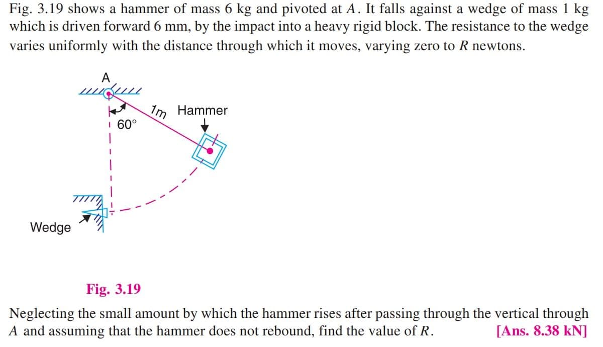 Fig. 3.19 shows a hammer of mass 6 kg and pivoted at A. It falls against a wedge of mass 1 kg
which is driven forward 6 mm, by the impact into a heavy rigid block. The resistance to the wedge
varies uniformly with the distance through which it moves, varying zero to R newtons.
A
Hammer
1m
I 60°
Wedge
Fig. 3.19
Neglecting the small amount by which the hammer rises after passing through the vertical through
A and assuming that the hammer does not rebound, find the value of R.
[Ans. 8.38 kN]
