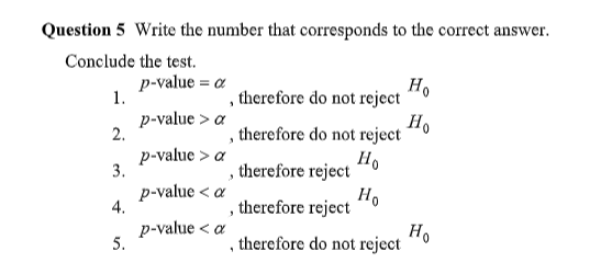 Question 5 Write the number that corresponds to the correct answer.
Conclude the test.
1.
2.
3.
4.
5.
p-value = a
p-value > a
p-value > a
p-value < a
p-value < a
, therefore do not reject
3
3
3
"
therefore do not reject
Ho
Ho
therefore reject
therefore reject
therefore do not reject
Ho
Ho
Ho