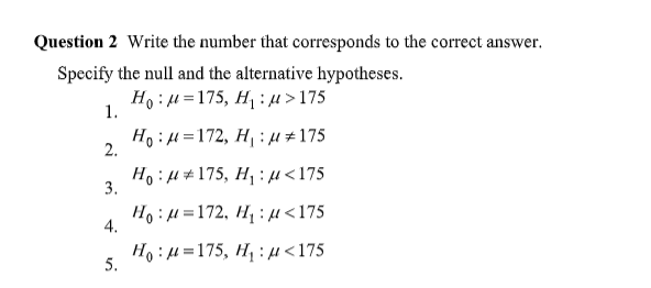 Question 2 Write the number that corresponds to the correct answer.
Specify the null and the alternative hypotheses.
Hg : μ = 175, Η :μ >175
Hoμ=172, H₁:μ#175
1.
2.
3.
4.
5.
Hoμ175, H₁ μ<175
Ho:μ =172, Η :μ <175
Hoμ=175, H₁ μ<175