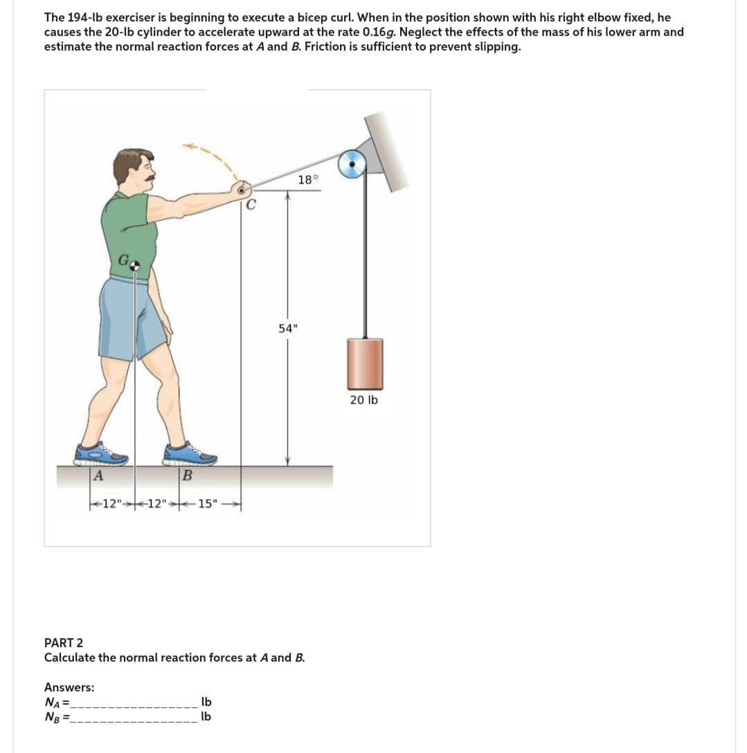 The 194-lb exerciser is beginning to execute a bicep curl. When in the position shown with his right elbow fixed, he
causes the 20-lb cylinder to accelerate upward at the rate 0.16g. Neglect the effects of the mass of his lower arm and
estimate the normal reaction forces at A and B. Friction is sufficient to prevent slipping.
B
12" 12" 15"
54"
18°
PART 2
Calculate the normal reaction forces at A and B.
Answers:
NA=
NB =
lb
lb
20 lb