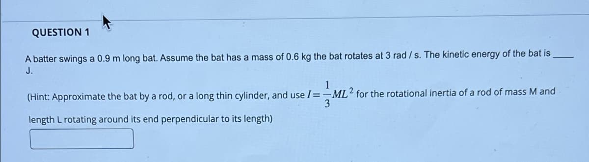 QUESTION 1
A batter swings a 0.9 m long bat. Assume the bat has a mass of 0.6 kg the bat rotates at 3 rad/s. The kinetic energy of the bat is
J.
1
ML
3
(Hint: Approximate the bat by a rod, or a long thin cylinder, and use I=-ML2 for the rotational inertia of a rod of mass M and
length L rotating around its end perpendicular to its length)