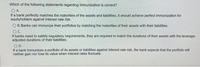 Which of the following statements regarding immunization is correct?
OA.
If a bank perfectly matches the maturities of the assets and liabilities, it should achieve perfect immunization for
equityholders against interest rate risk.
O B. Banks can immunize their portfolios by matching the maturities of their assets with their liabilities.
OC.
If banks need to satisfy regulatory requirements, they are required to match the durations of their assets with the leverage-
adjusted durations of their liabilities.
OD.
If a bank immunizes a portfolio of its assets or liabilities against interest rate risk, the bank expects that the portfolio will
neither gain nor lose its value when interest rates fluctuate.