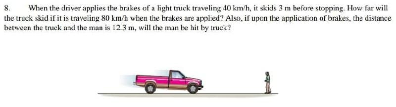 8.
When the driver applies the brakes of a light truck traveling 40 km/h, it skids 3 m before stopping. How far will
the truck skid if it is traveling 80 km/h when the brakes are applied? Also, if upon the application of brakes, the distance
between the truck and the man is 12.3 m, will the man be hit by truck?
