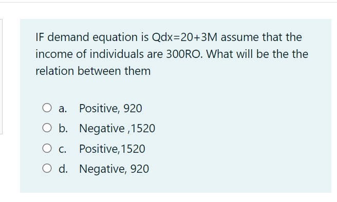 IF demand equation is Qdx=20+3M assume that the
income of individuals are 30ORO. What will be the the
relation between them
O a.
Positive, 920
O b. Negative ,1520
O c.
Positive, 1520
O d. Negative, 920
