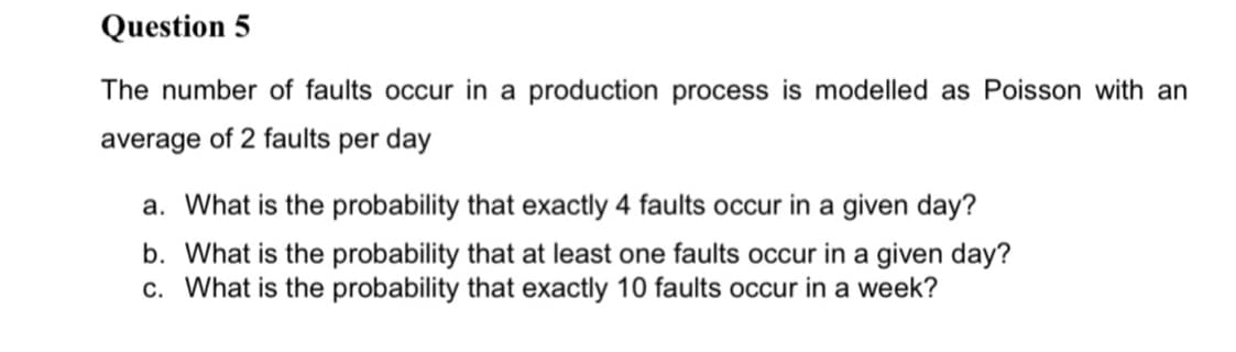 Question 5
The number of faults occur in production process is modelled as Poisson with an
average of 2 faults per day
a. What is the probability that exactly 4 faults occur in a given day?
b. What is the probability that at least one faults occur in a given day?
c. What is the probability that exactly 10 faults occur in a week?