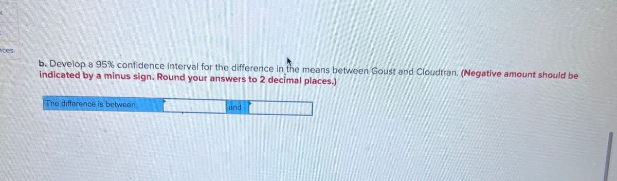 ces
b. Develop a 95% confidence interval for the difference in the means between Goust and Cloudtran. (Negative amount should be
indicated by a minus sign. Round your answers to 2 decimal places.)
The difference is between
and