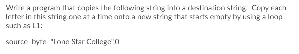 Write a program that copies the following string into a destination string. Copy each
letter in this string one at a time onto a new string that starts empty by using a loop
such as L1:
source byte "Lone Star College",0
