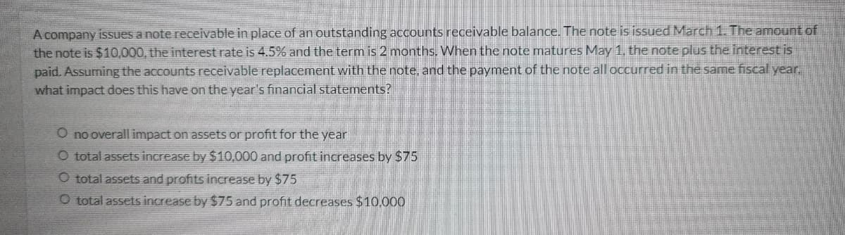 A company issues a note receivable in place of an outstanding accounts receivable balance. The note is issued March 1. The amount of
the note is $10,000, the interest rate is 4.5% and the term is 2 months. When the note matures May 1, the note plus the interest is
paid. Assuming the accounts receivable replacement with the note, and the payment of the note all occurred in the same fiscal year,
what impact does this have on the year's financial statements?
O no overall impact on assets or profit for the year
O total assets increase by $10,000 and profit increases by $75
O total assets and profits increase by $75
O total assets increase by $75 and profit decreases $10,000
