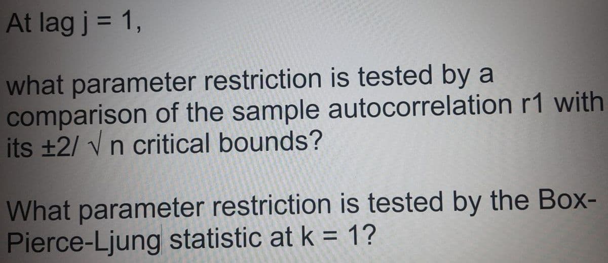 At lag j = 1,
%3D
what parameter restriction is tested by a
comparison of the sample autocorrelation r1 with
its +2/ vn critical bounds?
What parameter restriction is tested by the Box-
Pierce-Ljung statistic at k = 1?
%3D
