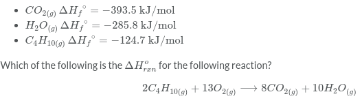 CO2) AH;° = -393.5 kJ/mol
H2O) AH;° = -285.8 kJ/mol
C4H10(9) AH;° = -124.7 kJ/mol
Which of the following is the AHn for the following reaction?
2C4H10(9) + 13029)
→ 8CO2() + 10H2O)
