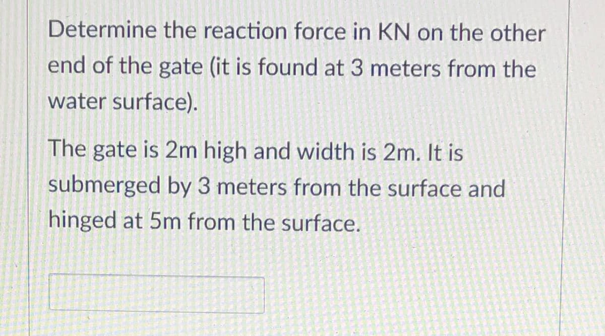 Determine the reaction force in KN on the other
end of the gate (it is found at 3 meters from the
water surface).
The gate is 2m high and width is 2m. It is
submerged by 3 meters from the surface and
hinged at 5m from the surface.
