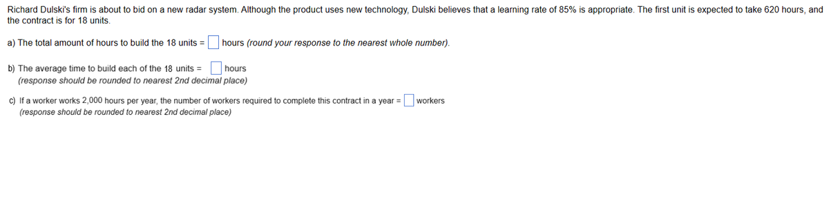 Richard Dulski's firm is about to bid on a new radar system. Although the product uses new technology, Dulski believes that a learning rate of 85% is appropriate. The first unit is expected to take 620 hours, and
the contract is for 18 units.
a) The total amount of hours to build the 18 units =
hours (round your response to the nearest whole number).
b) The average time to build each of the 18 units = hours
(response should be rounded to nearest 2nd decimal place)
c) If a worker works 2,000 hours per year, the number of workers required to complete this contract in a year =
(response should be rounded to nearest 2nd decimal place)
workers