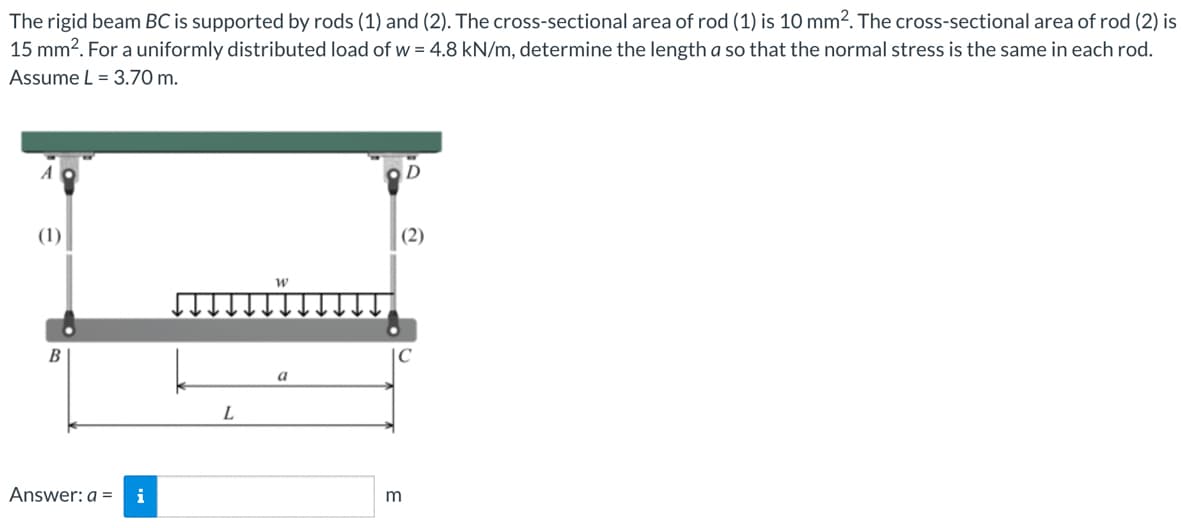 The rigid beam BC is supported by rods (1) and (2). The cross-sectional area of rod (1) is 10 mm². The cross-sectional area of rod (2) is
15 mm². For a uniformly distributed load of w = 4.8 kN/m, determine the length a so that the normal stress is the same in each rod.
Assume L = 3.70 m.
A
(1)
B
Answer: a = i
L
W
a
D
(2)
C
m