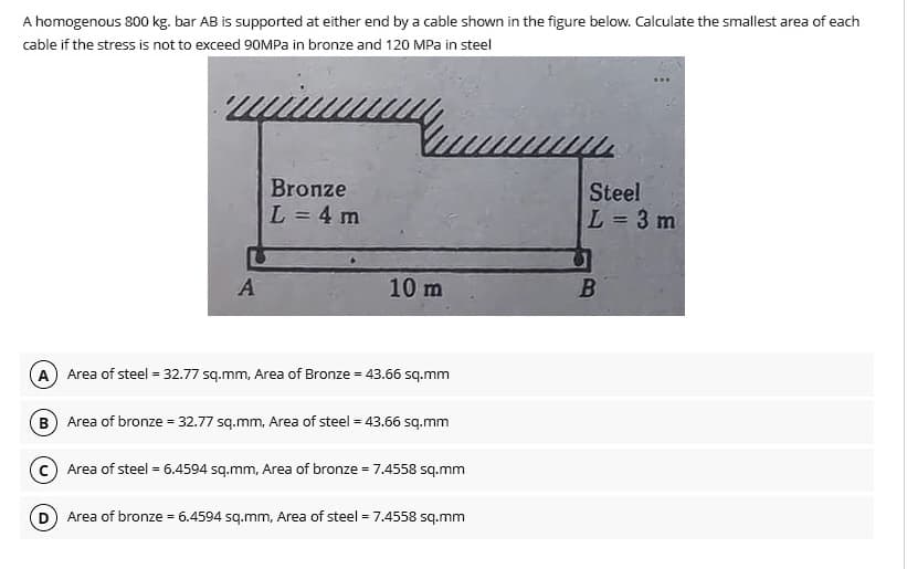 A homogenous 800 kg. bar AB is supported at either end by a cable shown in the figure below. Calculate the smallest area of each
cable if the stress is not to exceed 90MPa in bronze and 120 MPa in steel
A
Bronze
L = 4 m
=
10 m
A Area of steel = 32.77 sq.mm, Area of Bronze = 43.66 sq.mm
B) Area of bronze = 32.77 sq.mm, Area of steel = 43.66 sq.mm
(c) Area of steel = 6.4594 sq.mm, Area of bronze = 7.4558 sq.mm
D) Area of bronze
6.4594 sq.mm, Area of steel = 7.4558 sq.mm
Steel
L = 3 m
B