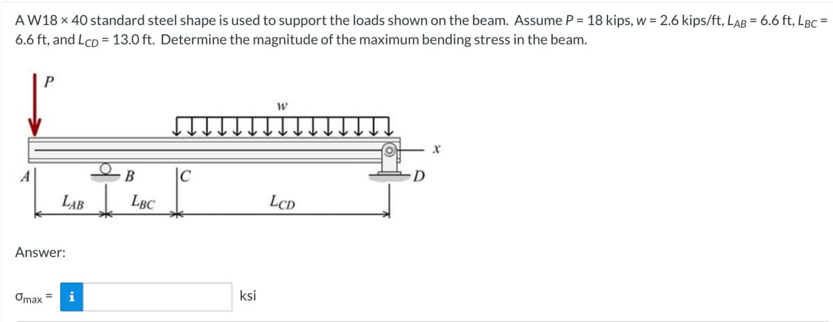 =
AW18 x 40 standard steel shape is used to support the loads shown on the beam. Assume P = 18 kips, w = 2.6 kips/ft, LAB = 6.6 ft, LBC
6.6 ft, and LCD = 13.0 ft. Determine the magnitude of the maximum bending stress in the beam.
P
LAB
Answer:
Omax =
i
B
LBC
с
ksi
W
LCD
X