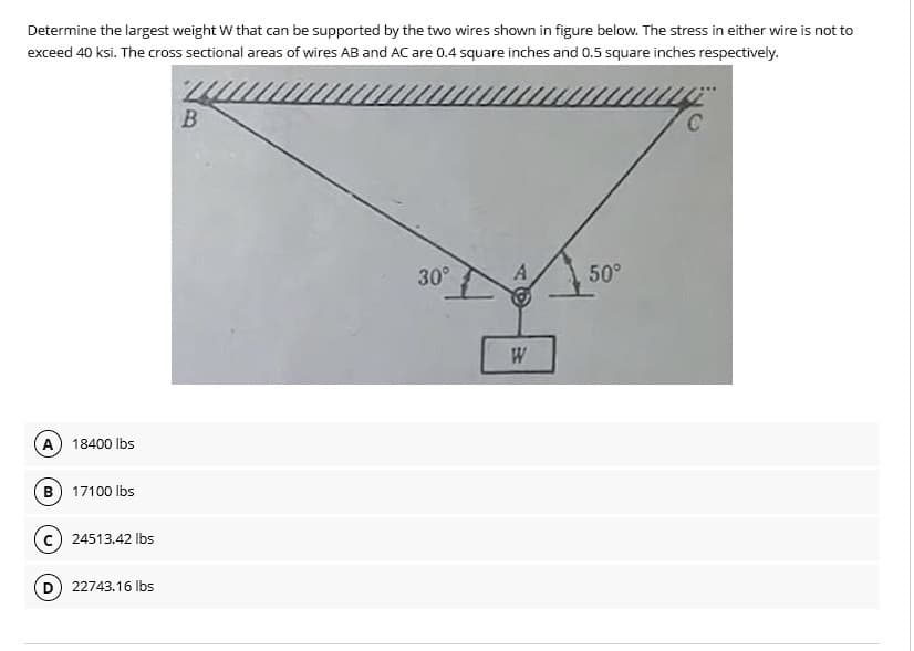 Determine the largest weight W that can be supported by the two wires shown in figure below. The stress in either wire is not to
exceed 40 ksi. The cross sectional areas of wires AB and AC are 0.4 square inches and 0.5 square inches respectively.
A 18400 lbs
B) 17100 lbs
24513.42 lbs
22743.16 lbs
B
30°
A
W
50°