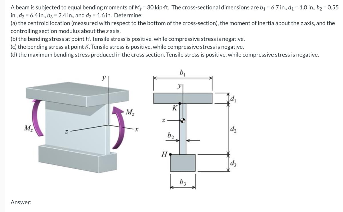 A beam is subjected to equal bending moments of M₂ = 30 kip-ft. The cross-sectional dimensions are b₁ = 6.7 in., d₁ = 1.0 in., b₂ = 0.55
in., d2 = 6.4 in., b3 = 2.4 in., and d3 = 1.6 in. Determine:
(a) the centroid location (measured with respect to the bottom of the cross-section), the moment of inertia about the z axis, and the
controlling section modulus about the z axis.
(b) the bending stress at point H. Tensile stress is positive, while compressive stress is negative.
(c) the bending stress at point K. Tensile stress is positive, while compressive stress is negative.
(d) the maximum bending stress produced in the cross section. Tensile stress is positive, while compressive stress is negative.
M₂
Answer:
M₂
X
K
b₂
H
b₁
b3
d₂
dz