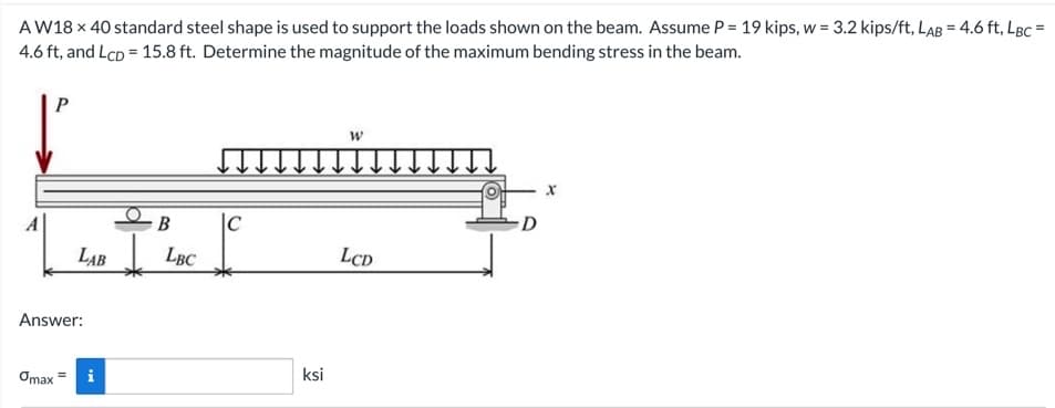 AW18 x 40 standard steel shape is used to support the loads shown on the beam. Assume P = 19 kips, w = 3.2 kips/ft, LAB = 4.6 ft, LBc =
4.6 ft, and LcD = 15.8 ft. Determine the magnitude of the maximum bending stress in the beam.
P
LAB
Answer:
Omax = i
B
LBC
C
ksi
W
LCD
D
X