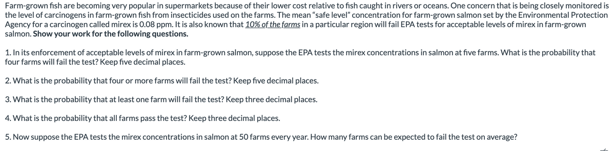 Farm-grown fish are becoming very popular in supermarkets because of their lower cost relative to fish caught in rivers or oceans. One concern that is being closely monitored is
the level of carcinogens in farm-grown fish from insecticides used on the farms. The mean "safe level" concentration for farm-grown salmon set by the Environmental Protection
Agency for a carcinogen called mirex is 0.08 ppm. It is also known that 10% of the farms in a particular region will fail EPA tests for acceptable levels of mirex in farm-grown
salmon. Show your work for the following questions.
1. In its enforcement of acceptable levels of mirex in farm-grown salmon, suppose the EPA tests the mirex concentrations in salmon at five farms. What is the probability that
four farms will fail the test? Keep five decimal places.
2. What is the probability that four or more farms will fail the test? Keep five decimal places.
3. What is the probability that at least one farm will fail the test? Keep three decimal places.
4. What is the probability that all farms pass the test? Keep three decimal places.
5. Now suppose the EPA tests the mirex concentrations in salmon at 50 farms every year. How many farms can be expected to fail the test on average?
