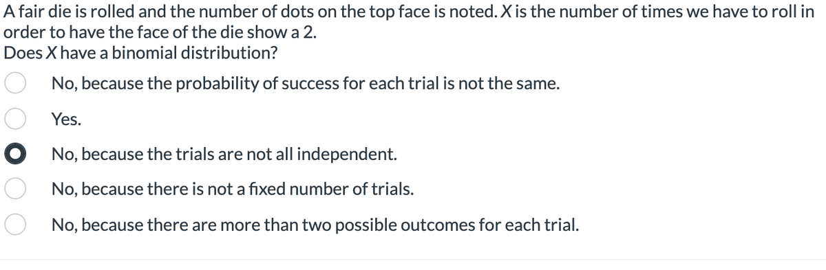 A fair die is rolled and the number of dots on the top face is noted. X is the number of times we have to roll in
order to have the face of the die show a 2.
Does X have a binomial distribution?
No, because the probability of success for each trial is not the same.
Yes.
O No, because the trials are not all independent.
No, because there is not a fixed number of trials.
No, because there are more than two possible outcomes for each trial.
