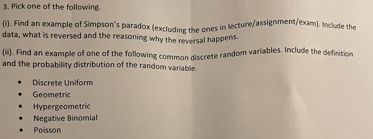 (ii). Find an example of one of the following common discrete random variables. Include the definition
3. Pick one of the following.
data, what is reversed and the reasoning why the reversal happens.
(i). Find an example of Simpson's paradox (excluding the ones in lecture/assignment/exam). Include the
data, what is reversed and the reasoning why the reversal happens.
and the probability distribution of the random variable.
Discrete Uniform
Geometric
Hypergeometric
Negative Binomial
Poisson
