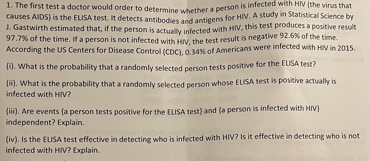 97.7% of the time. If a person is not infected with HIV, the test result is negative 92.6% of the time.
causes AIDS) is the ELISA test. It detects antibodies and antigens for HIV. A study in Statistical Science by
J. Gastwirth estimated that, if the person is actually infected with HIV, this test produces a positive result
1. The first test a doctor would order to determine whether a person is infected with HIV (the virus that
J. Gastwirth estimated that, if the person is actually infected with HIV, this test produces a positive result
97.7% of the time. If a person is not infected with Hiv the test result is negative 92.6% of the time.
According the US Centers for Disease Control (CDC) 0 34% of Americans were infected with HIV in 2015.
(1). What is the probability that a randomly selected person tests positive for the ELISA test?
(11). What is the probability that a randomly selected person whose ELISA test is positive actually is
infected with HIV?
(11). Are events {a person tests positive for the ELISA test} and {a person is infected with HIV}
independent? Explain.
(iv). Is the ELISA test effective in detecting who is infected with HIV? Is it effective in detecting who is not
infected with HIV? Explain.
