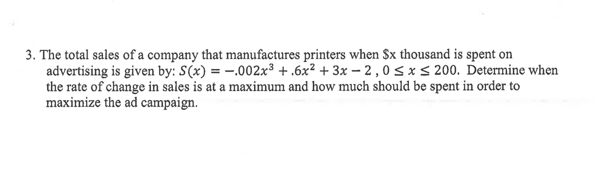 3. The total sales of a company that manufactures printers when $x thousand is spent on
advertising is given by: S(x) = –.002x3 + .6x2 + 3x – 2 , 0 < x < 200. Determine when
the rate of change in sales is at a maximum and how much should be spent in order to
maximize the ad campaign.
