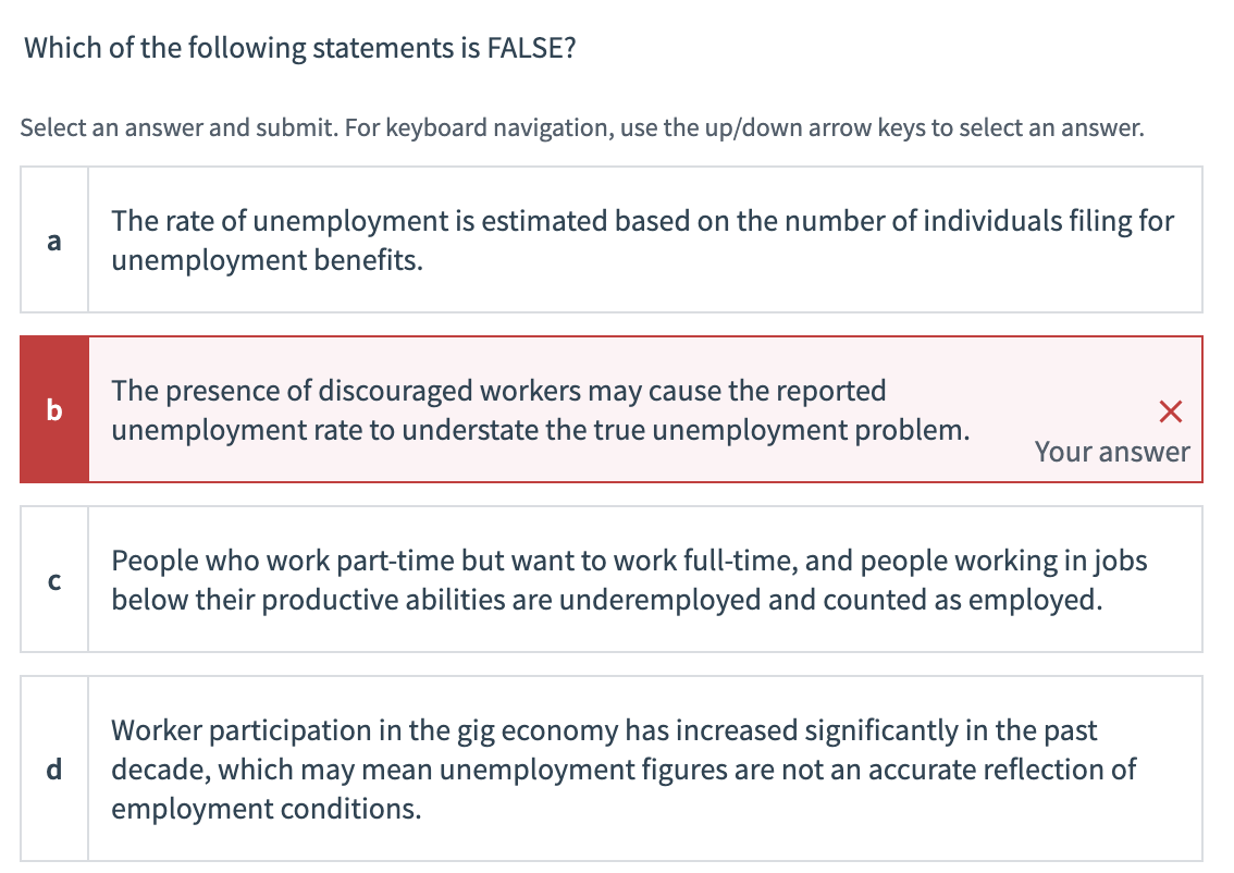 Which of the following statements is FALSE?
Select an answer and submit. For keyboard navigation, use the up/down arrow keys to select an answer.
a
b
C
d
The rate of unemployment is estimated based on the number of individuals filing for
unemployment benefits.
The presence of discouraged workers may cause the reported
unemployment rate to understate the true unemployment problem.
X
Your answer
People who work part-time but want to work full-time, and people working in jobs
below their productive abilities are underemployed and counted as employed.
Worker participation in the gig economy has increased significantly in the past
decade, which may mean unemployment figures are not an accurate reflection of
employment conditions.