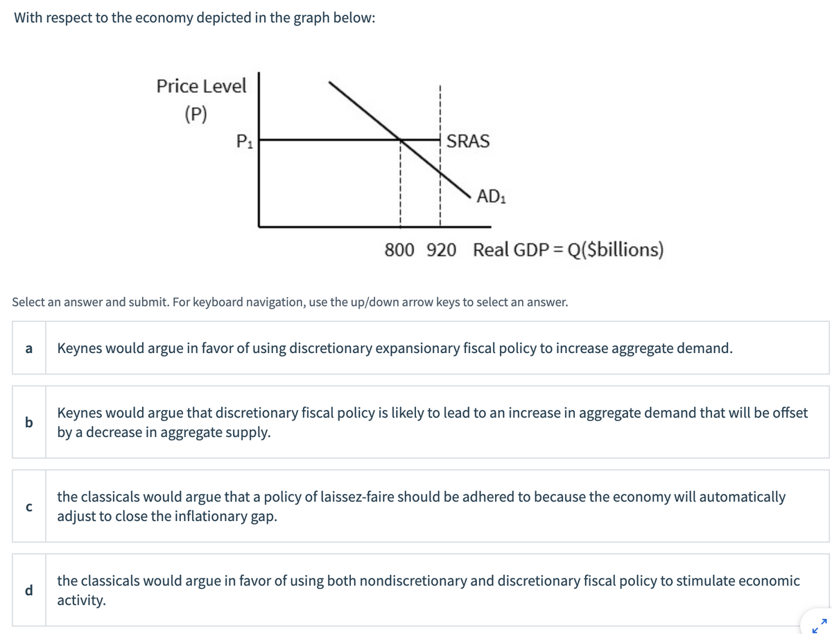 With respect to the economy depicted in the graph below:
Price Level
(P)
P₁
с
SRAS
AD₁
800 920 Real GDP = Q($billions)
Select an answer and submit. For keyboard navigation, use the up/down arrow keys to select an answer.
a Keynes would argue in favor of using discretionary expansionary fiscal policy to increase aggregate demand.
Keynes would argue that discretionary fiscal policy is likely to lead to an increase in aggregate demand that will be offset
by a decrease in aggregate supply.
the classicals would argue that a policy of laissez-faire should be adhered to because the economy will automatically
adjust to close the inflationary gap.
the classicals would argue in favor of using both nondiscretionary and discretionary fiscal policy to stimulate economic
activity.