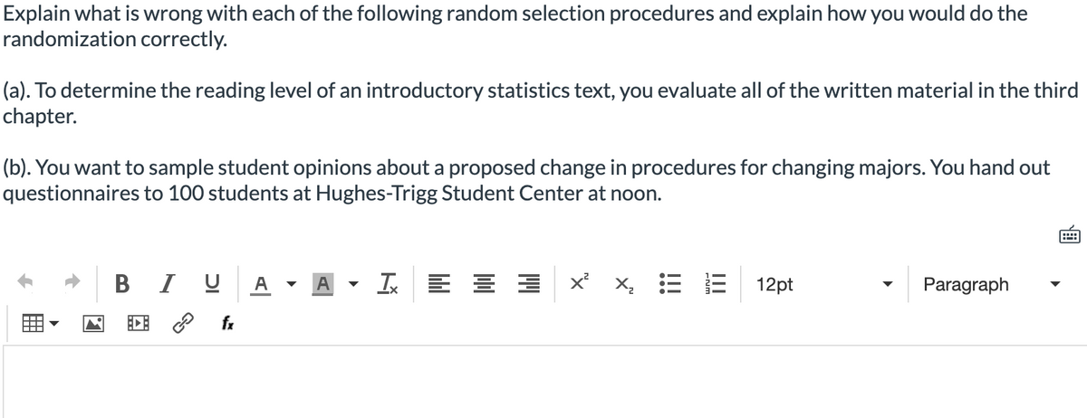 Explain what is wrong with each of the following random selection procedures and explain how you would do the
randomization correctly.
(a). To determine the reading level of an introductory statistics text, you evaluate all of the written material in the third
chapter.
(b). You want to sample student opinions about a proposed change in procedures for changing majors. You hand out
questionnaires to 100 students at Hughes-Trigg Student Center at noon.
B I U
A -
A
I E E E x
X, = E
12pt
Paragraph
fx
