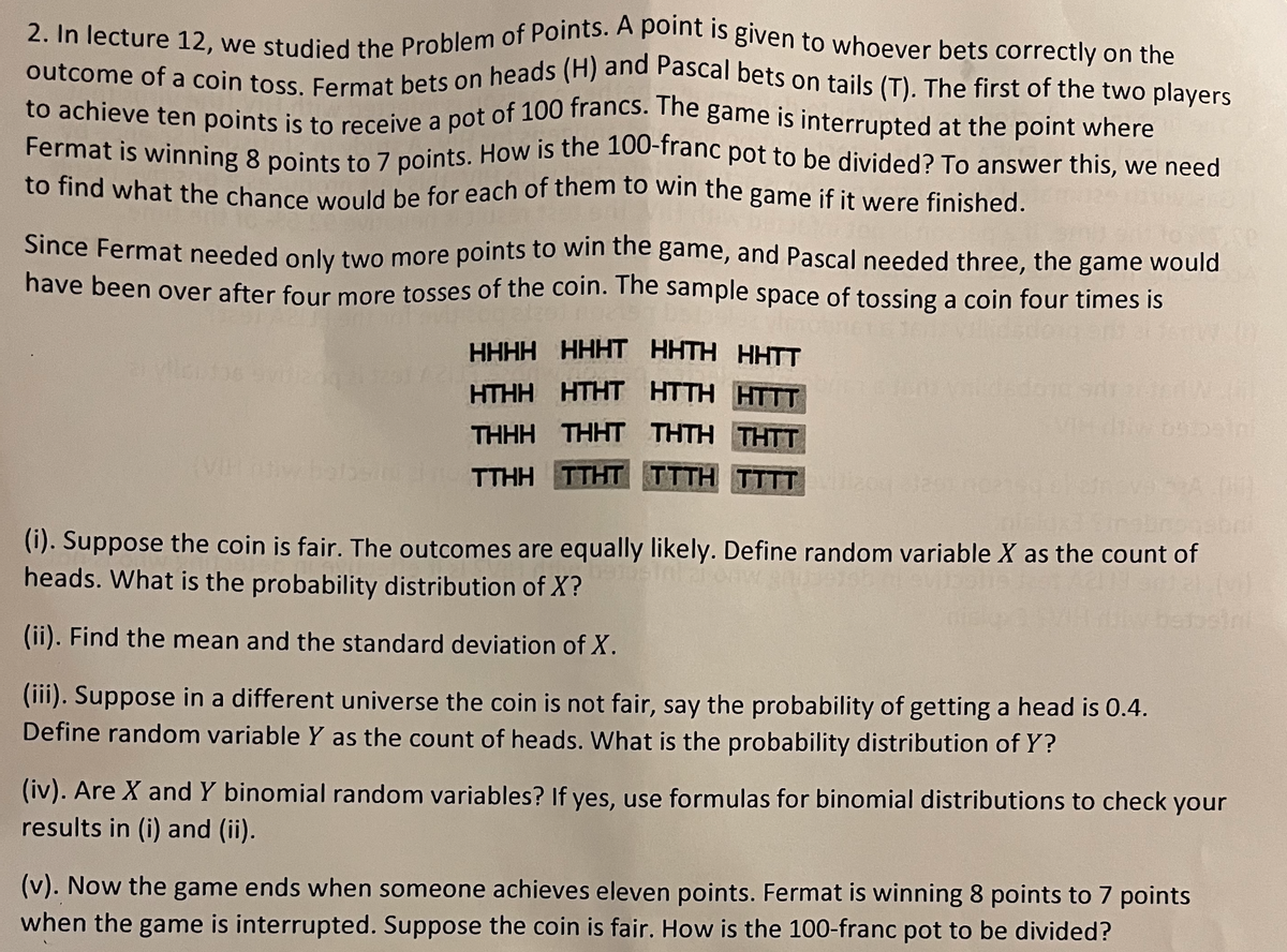 to achieve ten points is to receive a pot of 100 francs. The game is interrupted at the point where
outcome of a coin toss. Fermat bets on heads (H) and Pascal bets on tails (T). The first of the two players
2. In lecture 12, we studied the Problem of Points. A point is given to whoever bets correctly on the
to achieve ten points is to receive a pot of 100 francs. me game is interrupted at the point where
Fermat is winning 8 points to 7 points. How is the 100-iranc pot to be divided? To answer this, we need
to find what the chance would be for each of them to win the game if it were finished.
Since Fermat needed only two more points to win tne game, and Pascal needed three, the game would
have been over after four more tosses of the coin. Tne sample space of tossing a coin four times is
HHHH HHHT HHTH HHTT
HTHH HTHT HTTH HTTT
THHH THHT THTH THTT
TTHHTTHT TTTH TTT
(i). Suppose the coin is fair. The outcomes are equally likely. Define random variable X as the count of
heads. What is the probability distribution of X?
bebsini
(ii). Find the mean and the standard deviation of X.
(iii). Suppose in a different universe the coin is not fair, say the probability of getting a head is 0.4.
Define random variable Y as the count of heads. What is the probability distribution of Y?
(iv). Are X and Y binomial random variables? If yes, use formulas for binomial distributions to check your
results in (i) and (ii).
(v). Now the game ends when someone achieves eleven points. Fermat is winning 8 points to 7 points
when the game is interrupted. Suppose the coin is fair. How is the 100-franc pot to be divided?
