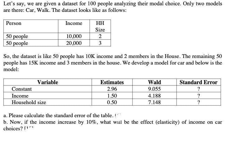 Let's say, we are given a dataset for 100 people analyzing their modal choice. Only two models
are there: Car, Walk. The dataset looks like as follows:
Person
Income
HH
Size
50 people
10,000
2
50 people
20,000
3
So, the dataset is like 50 people has 10K income and 2 members in the House. The remaining 50
people has 15K income and 3 members in the house. We develop a model for car and below is the
model:
Variable
Estimates
Standard Error
Wald
9.055
Constant
2.96
?
Income
1.50
4.188
?
Household size
0.50
7.148
?
a. Please calculate the standard error of the table. [
b. Now, if the income increase by 10%, what will be the effect (elasticity) of income on car
choices? [¹