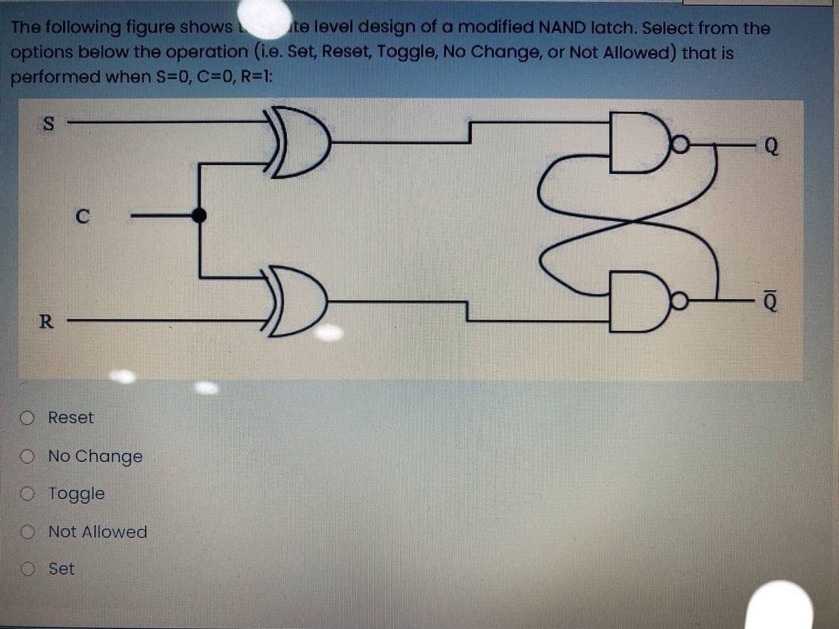 The following figure shows
options below the operation (i.e. Set, Reset, Toggle, No Change, or Not Allowed) that is
performed when S=0, C=0, R=1:
te level design of a modified NAND latch. Select from the
Q
R.
Reset
O No Change
O Toggle
Not Allowed
Set
