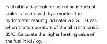Fuel oil in a day tank for use of an industrial
boiler Is tested with hydrometer. The
hydrometer reading indicates a S.G. = 0.924
when the temperature of the oil in the tank is
35°C. Calculate the higher heating value of
the fuel in kJ/ kg.

