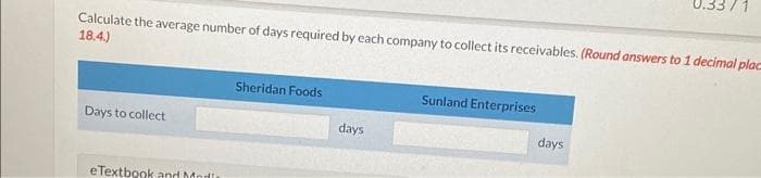 Calculate the average number of days required by each company to collect its receivables. (Round answers to 1 decimal plac
18.4.)
Days to collect
eTextbook and Modis
Sheridan Foods
days
Sunland Enterprises
days