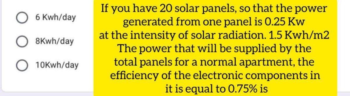If you have 20 solar panels, so that the power
generated from one panel is 0.25 Kw
at the intensity of solar radiation. 1.5 Kwh/m2
The power that will be supplied by the
total panels for a normal apartment, the
efficiency of the electronic components in
it is equal to 0.75% is
6 Kwh/day
8Kwh/day
10Kwh/day
