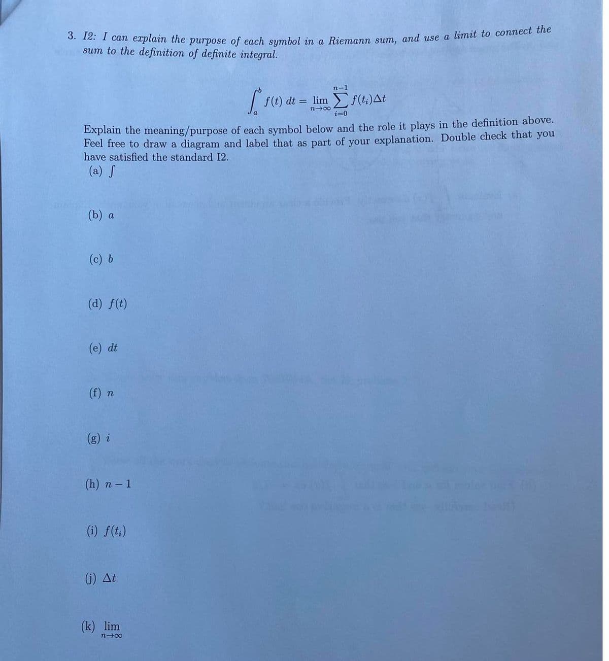 3. I2: I can explain the purpose of each symbol in a Riemann sum, and use a limit to connect the
sum to the definition of definite integral.
(b) a
(c) b
Explain the meaning/purpose of each symbol below and the role it plays in the definition above.
Feel free to draw a diagram and label that as part of your explanation. Double check that you
have satisfied the standard I2.
(a) S
(d) f(t)
(e) dt
(f) n
(h) n - 1
(i) f(ti)
(j) Δt
Sofe
(k) lim
n48
n-1
= lim Σ f(t;)Δt
i=0
f(t) dt =