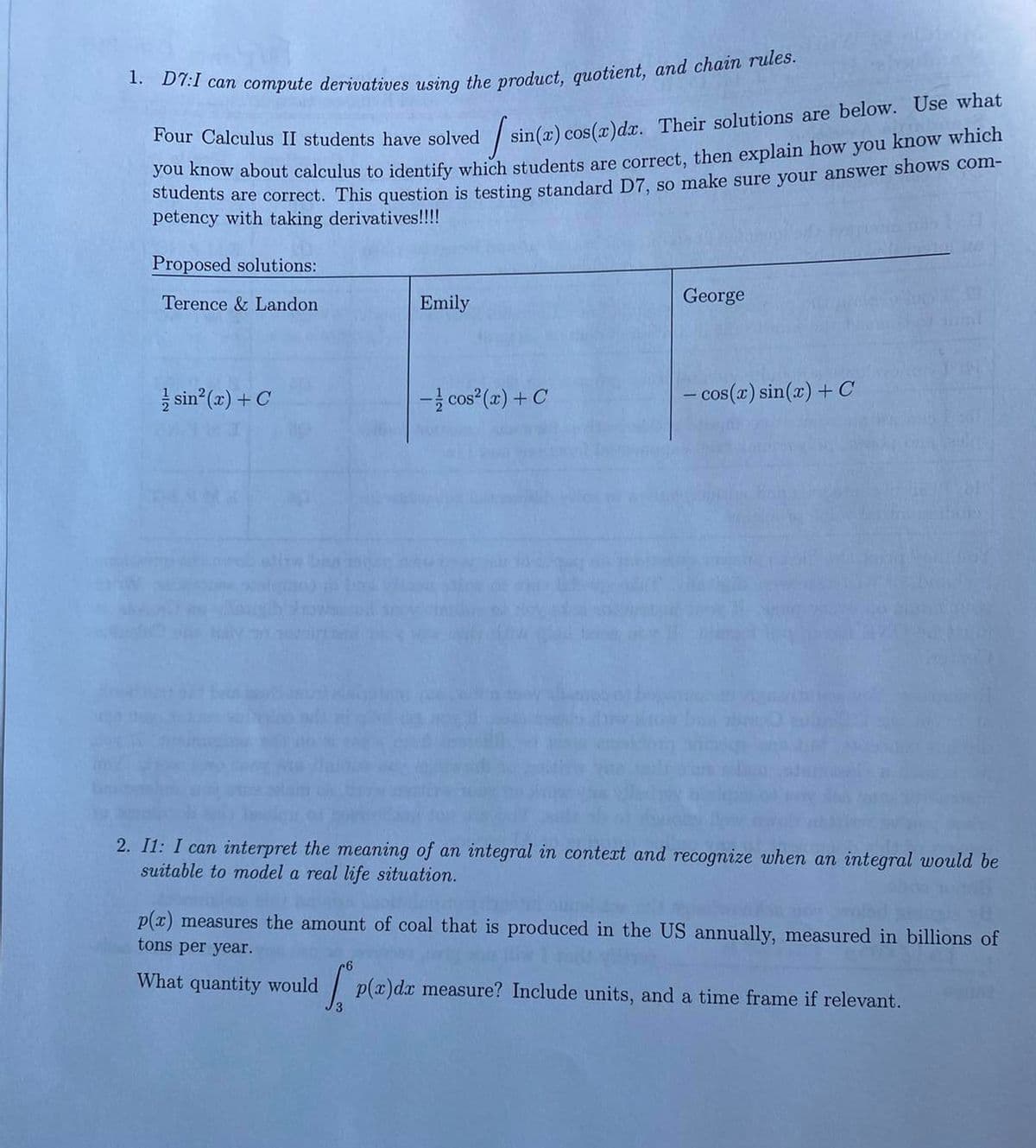 1. D7:I can compute derivatives using the product, quotient, and chain rules.
Four Calculus II students have solved /s
sin(x) cos(x) dx. Their solutions are below. Use what
you know about calculus to identify which students are correct, then explain how you know which
students are correct. This question is testing standard D7, so make sure your answer shows com-
petency with taking derivatives!!!!
Proposed solutions:
Terence & Landon
sin²(x) + C
Emily
- cos²(x) + C
George
- cos(x) sin(x) + C
2. I1: I can interpret the meaning of an integral in context and recognize when an integral would be
suitable to model a real life situation.
p(x) measures the amount of coal that is produced in the US annually, measured in billions of
tons per year.
What quantity would
6
S.P
p(x) dx measure? Include units, and a time frame if relevant.
