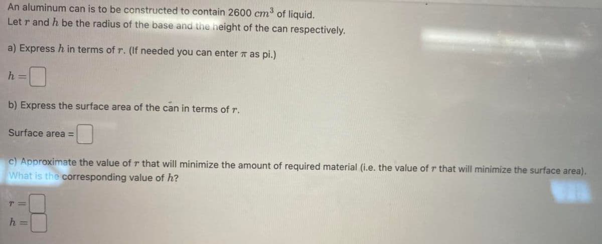 An aluminum can is to be constructed to contain 2600 cm³ of liquid.
Letr and h be the radius of the base and the height of the can respectively.
a) Express h in terms of r. (If needed you can enter * as pi.)
h =
b) Express the surface area of the can in terms of r.
Surface area =
c) Approximate the value of r that will minimize the amount of required material (i.e. the value of r that will minimize the surface area).
What is the corresponding value of h?
T=
h =