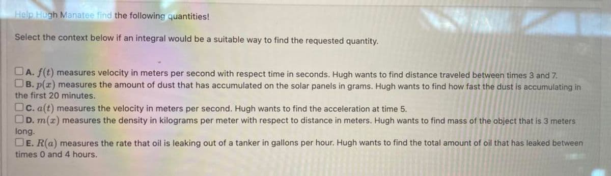 Help Hugh Manatee find the following quantities!
Select the context below if an integral would be a suitable way to find the requested quantity.
A. f(t) measures velocity in meters per second with respect time in seconds. Hugh wants to find distance traveled between times 3 and 7.
B. p(x) measures the amount of dust that has accumulated on the solar panels in grams. Hugh wants to find how fast the dust is accumulating in
the first 20 minutes.
c. a(t) measures the velocity in meters per second. Hugh wants to find the acceleration at time 5.
D. m(x) measures the density in kilograms per meter with respect to distance in meters. Hugh wants to find mass of the object that is 3 meters
long.
DE. R(a) measures the rate that oil is leaking out of a tanker in gallons per hour. Hugh wants to find the total amount of oil that has leaked between
times 0 and 4 hours.