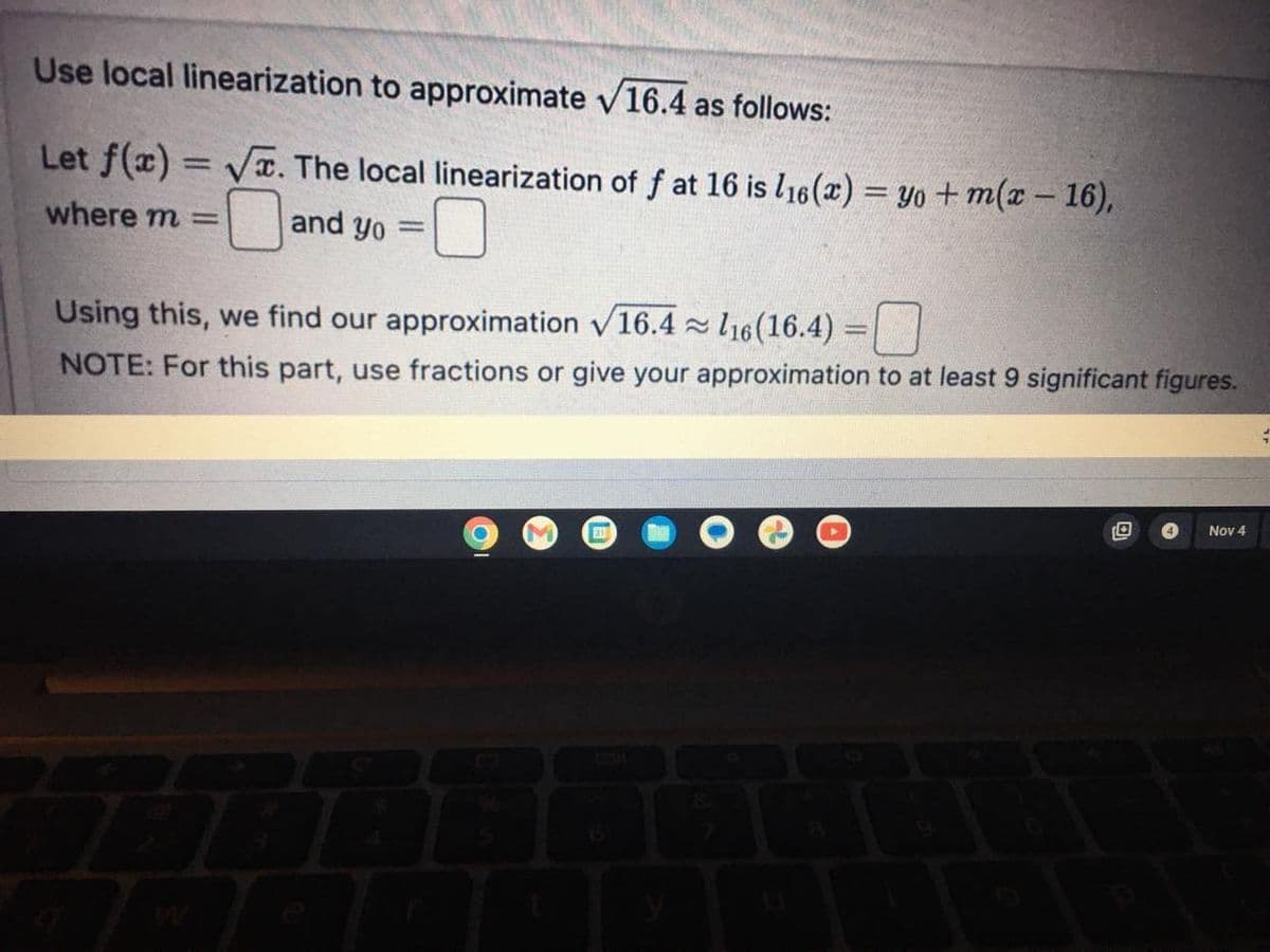 Use local linearization to approximate √16.4 as follows:
Let f(x)=√x. The local linearization of f at 16 is 116(x) = yo+m(x - 16),
where m= and yo =
Using this, we find our approximation √16.4 116(16.4) =
NOTE: For this part, use fractions or give your approximation to at least 9 significant figures.
31
≈
Nov 4