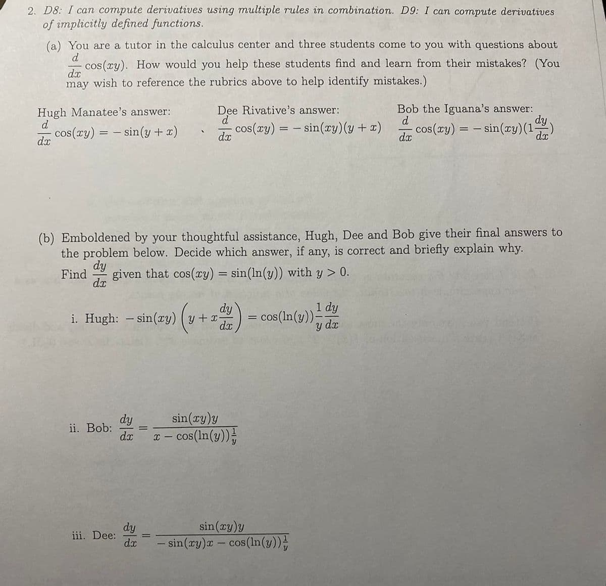 2. D8: I can compute derivatives using multiple rules in combination. D9: I can compute derivatives
of implicitly defined functions.
(a) You are a tutor in the calculus center and three students come to you with questions about
d
- cos(xy). How would you help these students find and learn from their mistakes? (You
may wish to reference the rubrics above to help identify mistakes.)
dx
Hugh Manatee's answer:
d
cos(xy) = sin(y + x)
dx
ii. Bob:
i. Hugh: sin(xy) (y + x-
iii. Dee:
Dee Rivative's answer:
d
dx
(b) Emboldened by your thoughtful assistance, Hugh, Dee and Bob give their final answers to
the problem below. Decide which answer, if any, is correct and briefly explain why.
dy
Find given that cos(xy) = sin (ln(y)) with y > 0.
dx
dy
dx
dy
dx
cos(xy)= sin(xy) (y + x)
dy
(v + adv)
dx
sin(xy)y
x − cos(ln(y))
1 dy
y dx
cos (ln(y)).
sin(xy)y
- sin(xy)x - cos (ln(y))
Bob the Iguana's answer:
d
dx
cos(ry) = − sin(ry) (1)