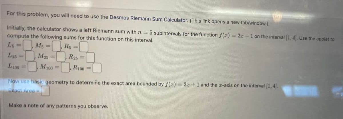 For this problem, you will need to use the Desmos Riemann Sum Calculator. (This link opens a new tab/window.)
Initially, the calculator shows a left Riemann sum with n = 5 subintervals for the function f(x) = 2x + 1 on the interval [1, 4]. Use the applet to
compute the following sums for this function on this interval.
Lg =
M₁ =
R$ =
L25 =
M25
L100
M100 =
R25
R100=
Now use basic geometry to determine the exact area bounded by f(x) = 2x + 1 and the x-axis on the interval [1,4].
Exact Area =
Make a note of any patterns you observe.