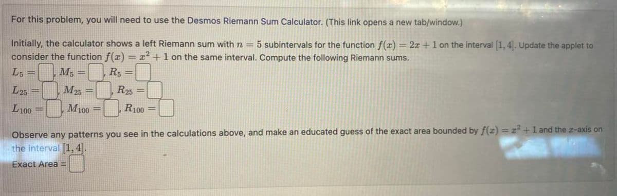 For this problem, you will need to use the Desmos Riemann Sum Calculator. (This link opens a new tab/window.)
Initially, the calculator shows a left Riemann sum with n = 5 subintervals for the function f(x) = 2x + 1 on the interval [1,4]. Update the applet to
consider the function f(x) = x² +1 on the same interval. Compute the following Riemann sums.
L5 =
R5 =
L25 =
L100 =
M5
=
M25=
M100 =
R25=
R100 =
Observe any patterns you see in the calculations above, and make an educated guess of the exact area bounded by f(x) = z²+1 and the z-axis on
the interval [1,4].
Exact Area =