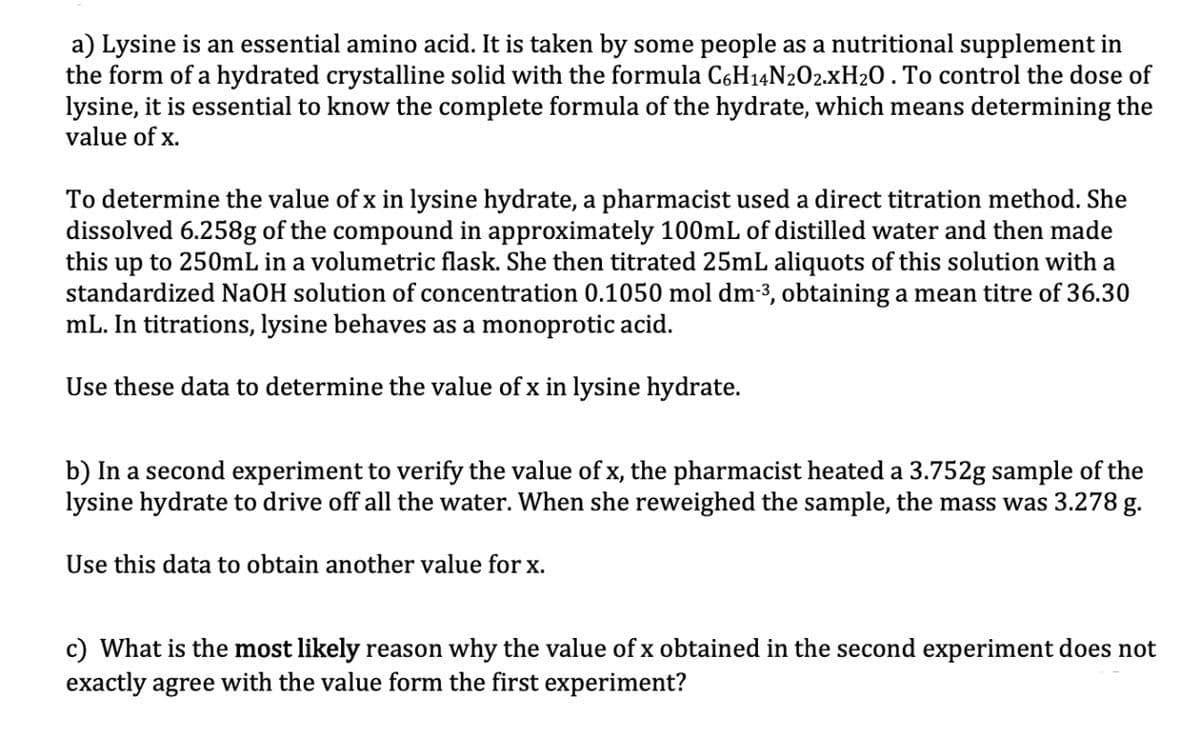 a) Lysine is an essential amino acid. It is taken by some people as a nutritional supplement in
the form of a hydrated crystalline solid with the formula C6H₁4N2O2.XH₂O . To control the dose of
lysine, it is essential to know the complete formula of the hydrate, which means determining the
value of x.
To determine the value of x in lysine hydrate, a pharmacist used a direct titration method. She
dissolved 6.258g of the compound in approximately 100mL of distilled water and then made
this up to 250mL in a volumetric flask. She then titrated 25mL aliquots of this solution with a
standardized NaOH solution of concentration 0.1050 mol dm-³, obtaining a mean titre of 36.30
mL. In titrations, lysine behaves as a monoprotic acid.
Use these data to determine the value of x in lysine hydrate.
b) In a second experiment to verify the value of x, the pharmacist heated a 3.752g sample of the
lysine hydrate to drive off all the water. When she reweighed the sample, the mass was 3.278 g.
Use this data to obtain another value for x.
c) What is the most likely reason why the value of x obtained in the second experiment does not
exactly agree with the value form the first experiment?