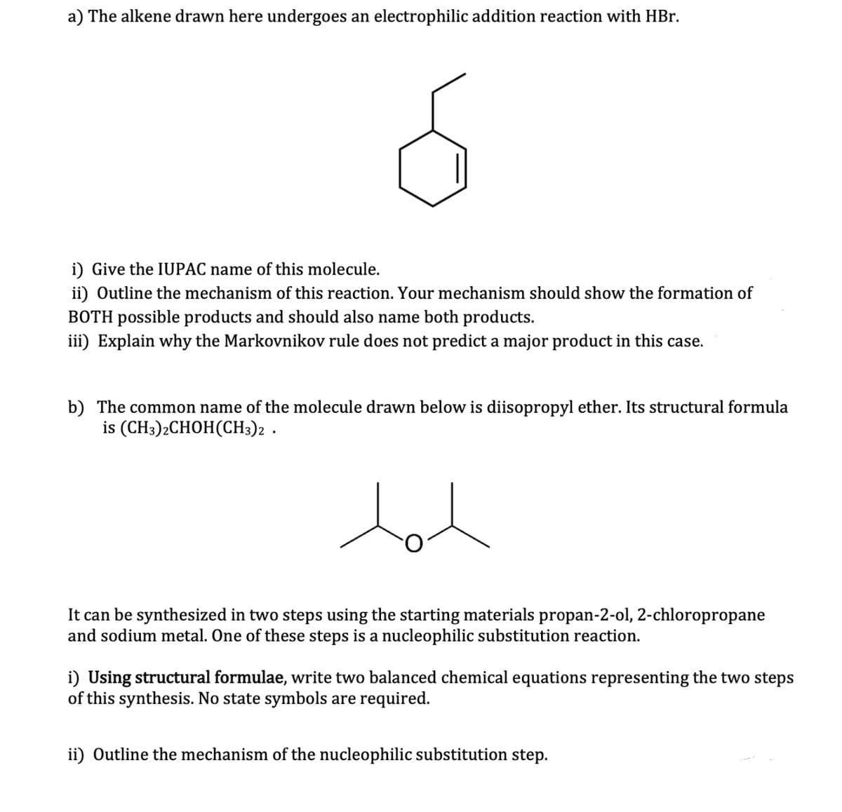 a) The alkene drawn here undergoes an electrophilic addition reaction with HBr.
Ś
i) Give the IUPAC name of this molecule.
ii) Outline the mechanism of this reaction. Your mechanism should show the formation of
BOTH possible products and should also name both products.
iii) Explain why the Markovnikov rule does not predict a major product in this case.
b) The common name of the molecule drawn below is diisopropyl ether. Its structural formula
is (CH3)2CHOH(CH3)2.
tot
It can be synthesized in two steps using the starting materials propan-2-ol, 2-chloropropane
and sodium metal. One of these steps is a nucleophilic substitution reaction.
i) Using structural formulae, write two balanced chemical equations representing the two steps
of this synthesis. No state symbols are required.
ii) Outline the mechanism of the nucleophilic substitution step.