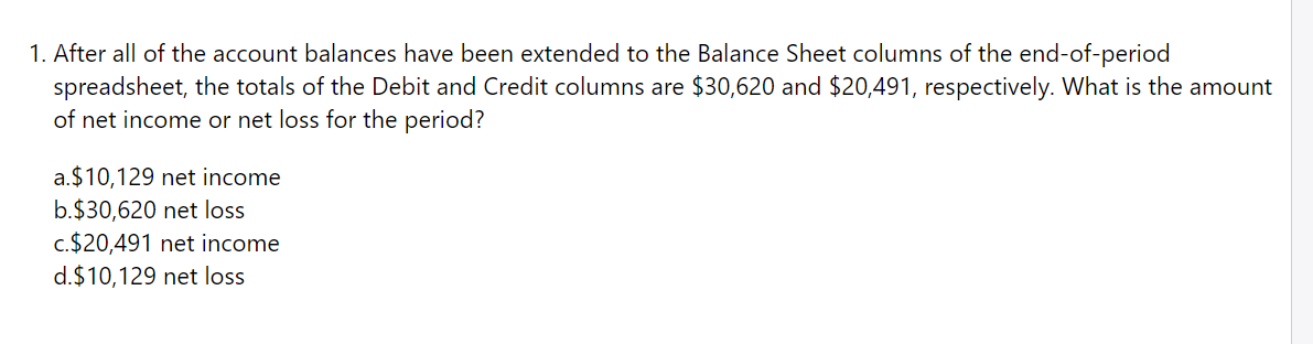1. After all of the account balances have been extended to the Balance Sheet columns of the end-of-period
spreadsheet, the totals of the Debit and Credit columns are $30,620 and $20,491, respectively. What is the amount
of net income or net loss for the period?
a.$10,129 net income
b.$30,620 net loss
c.$20,491 net income
d.$10,129 net loss