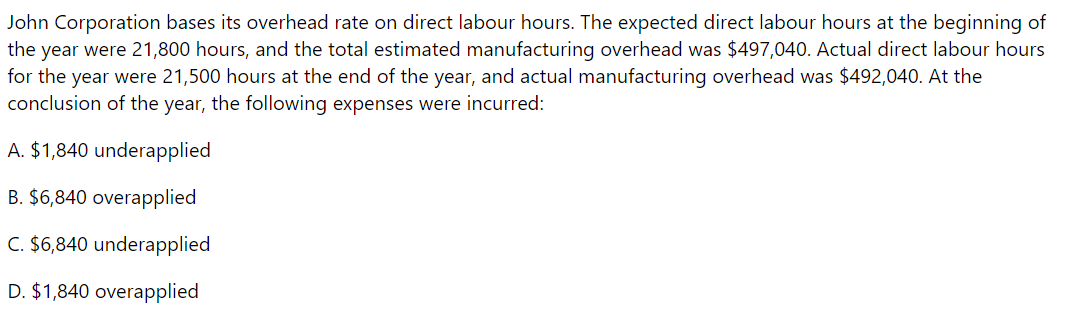 John Corporation bases its overhead rate on direct labour hours. The expected direct labour hours at the beginning of
the year were 21,800 hours, and the total estimated manufacturing overhead was $497,040. Actual direct labour hours
for the year were 21,500 hours at the end of the year, and actual manufacturing overhead was $492,040. At the
conclusion of the year, the following expenses were incurred:
A. $1,840 underapplied
B. $6,840 overapplied
C. $6,840 underapplied
D. $1,840 overapplied
